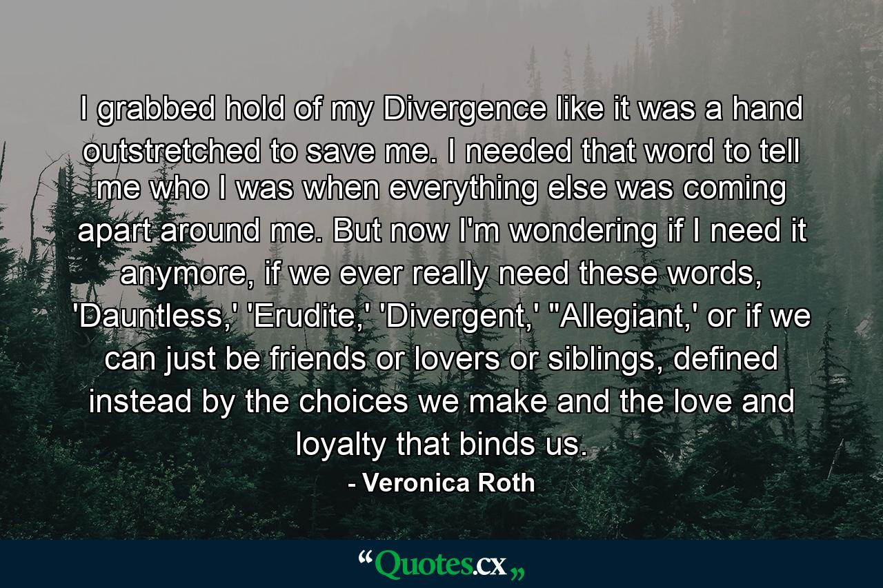 I grabbed hold of my Divergence like it was a hand outstretched to save me. I needed that word to tell me who I was when everything else was coming apart around me. But now I'm wondering if I need it anymore, if we ever really need these words, 'Dauntless,' 'Erudite,' 'Divergent,' 