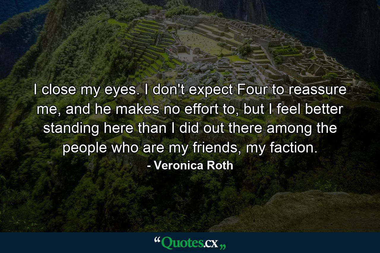 I close my eyes. I don't expect Four to reassure me, and he makes no effort to, but I feel better standing here than I did out there among the people who are my friends, my faction. - Quote by Veronica Roth