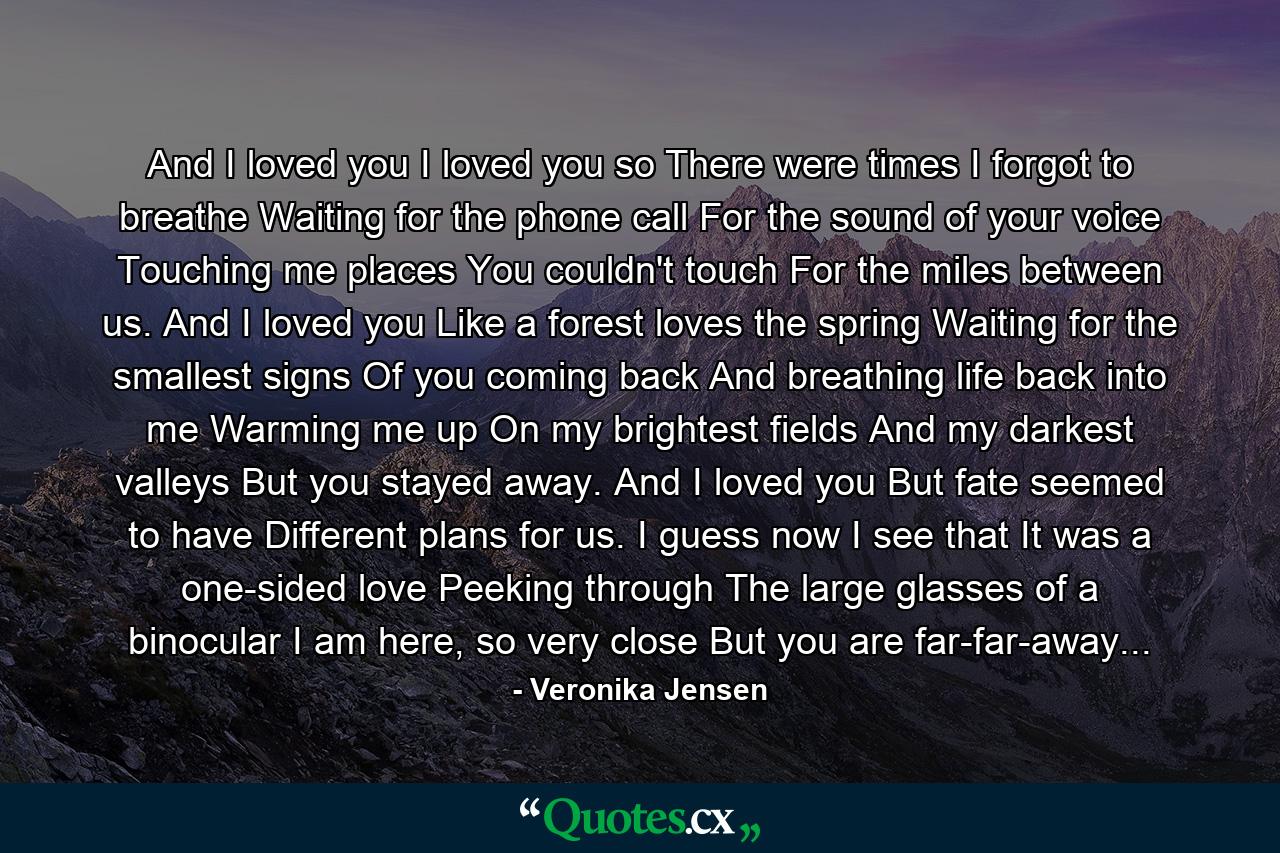 And I loved you I loved you so There were times I forgot to breathe Waiting for the phone call For the sound of your voice Touching me places You couldn't touch For the miles between us. And I loved you Like a forest loves the spring Waiting for the smallest signs Of you coming back And breathing life back into me Warming me up On my brightest fields And my darkest valleys But you stayed away. And I loved you But fate seemed to have Different plans for us. I guess now I see that It was a one-sided love Peeking through The large glasses of a binocular I am here, so very close But you are far-far-away... - Quote by Veronika Jensen