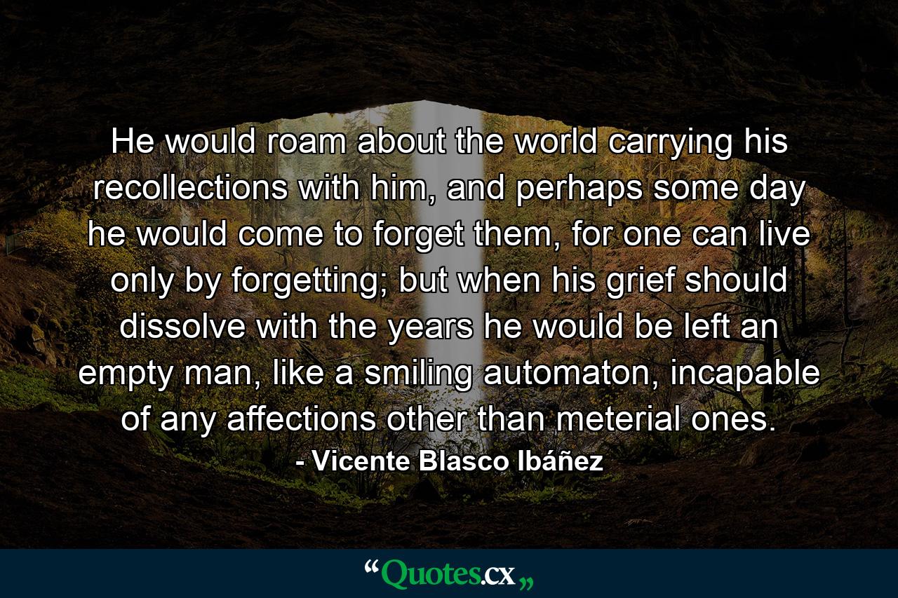 He would roam about the world carrying his recollections with him, and perhaps some day he would come to forget them, for one can live only by forgetting; but when his grief should dissolve with the years he would be left an empty man, like a smiling automaton, incapable of any affections other than meterial ones. - Quote by Vicente Blasco Ibáñez