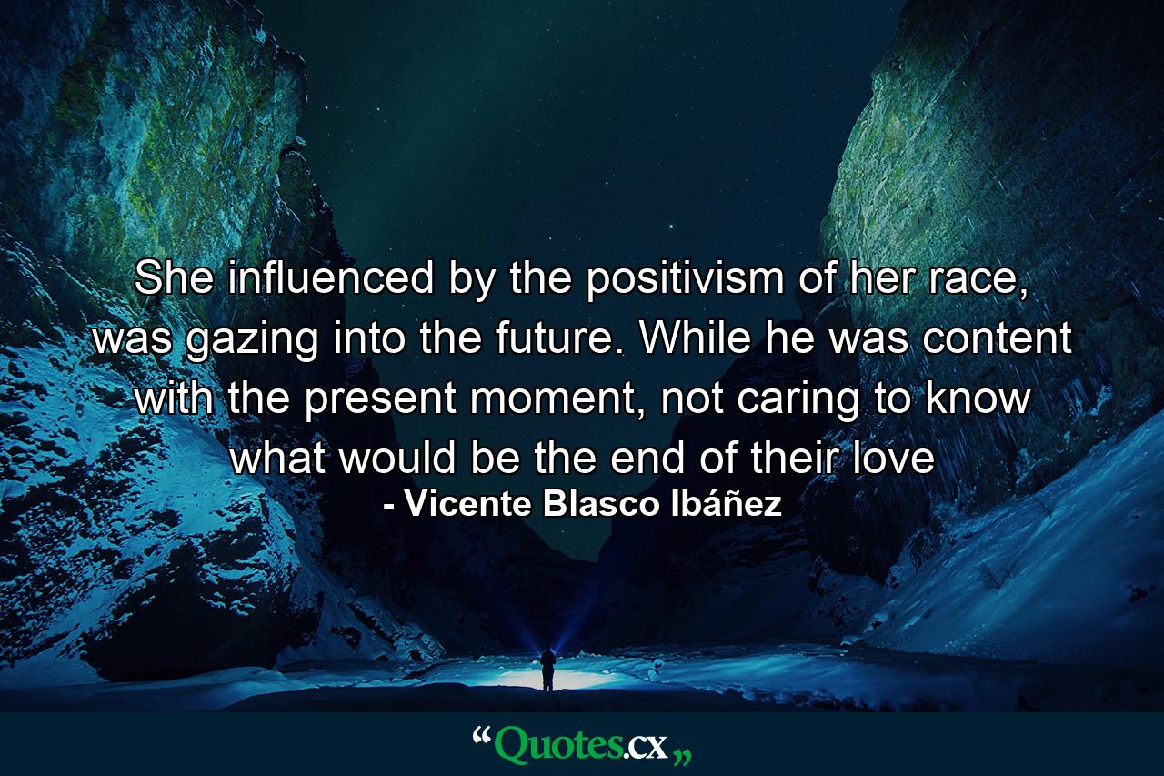 She influenced by the positivism of her race, was gazing into the future. While he was content with the present moment, not caring to know what would be the end of their love - Quote by Vicente Blasco Ibáñez