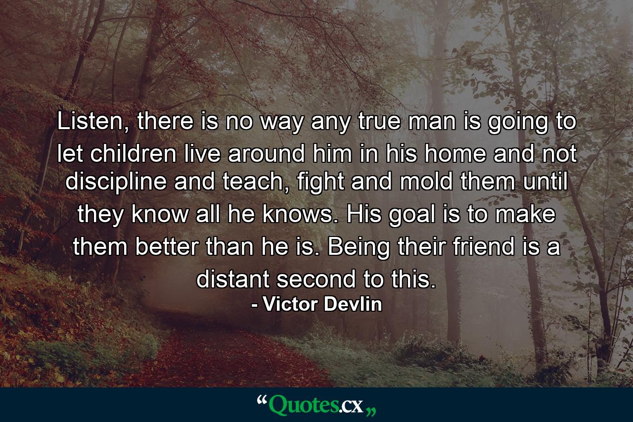 Listen, there is no way any true man is going to let children live around him in his home and not discipline and teach, fight and mold them until they know all he knows. His goal is to make them better than he is. Being their friend is a distant second to this. - Quote by Victor Devlin