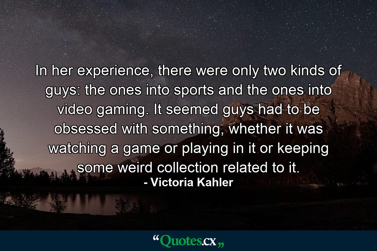 In her experience, there were only two kinds of guys: the ones into sports and the ones into video gaming. It seemed guys had to be obsessed with something, whether it was watching a game or playing in it or keeping some weird collection related to it. - Quote by Victoria Kahler