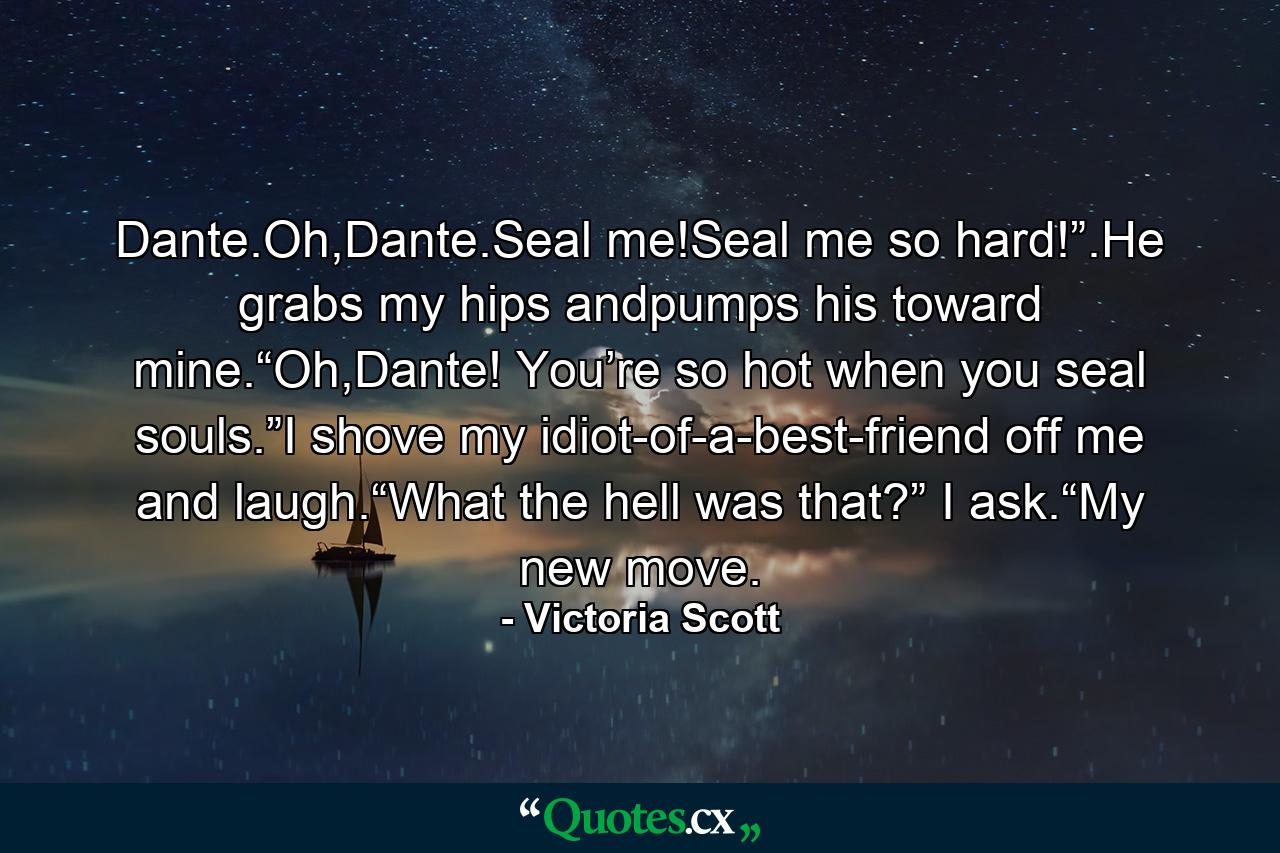 Dante.Oh,Dante.Seal me!Seal me so hard!”.He grabs my hips andpumps his toward mine.“Oh,Dante! You’re so hot when you seal souls.”I shove my idiot-of-a-best-friend off me and laugh.“What the hell was that?” I ask.“My new move. - Quote by Victoria Scott