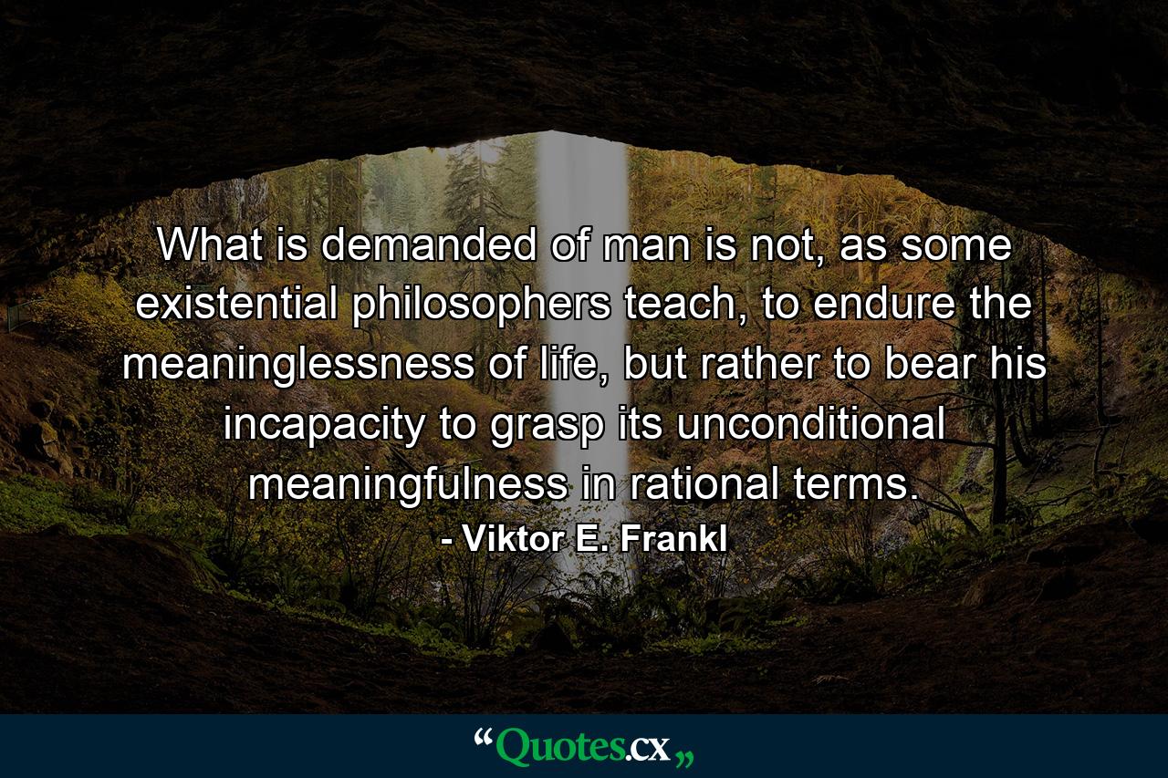 What is demanded of man is not, as some existential philosophers teach, to endure the meaninglessness of life, but rather to bear his incapacity to grasp its unconditional meaningfulness in rational terms. - Quote by Viktor E. Frankl