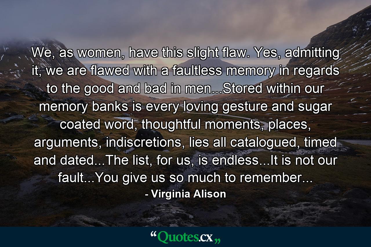 We, as women, have this slight flaw. Yes, admitting it, we are flawed with a faultless memory in regards to the good and bad in men...Stored within our memory banks is every loving gesture and sugar coated word, thoughtful moments, places, arguments, indiscretions, lies all catalogued, timed and dated...The list, for us, is endless...It is not our fault...You give us so much to remember... - Quote by Virginia Alison