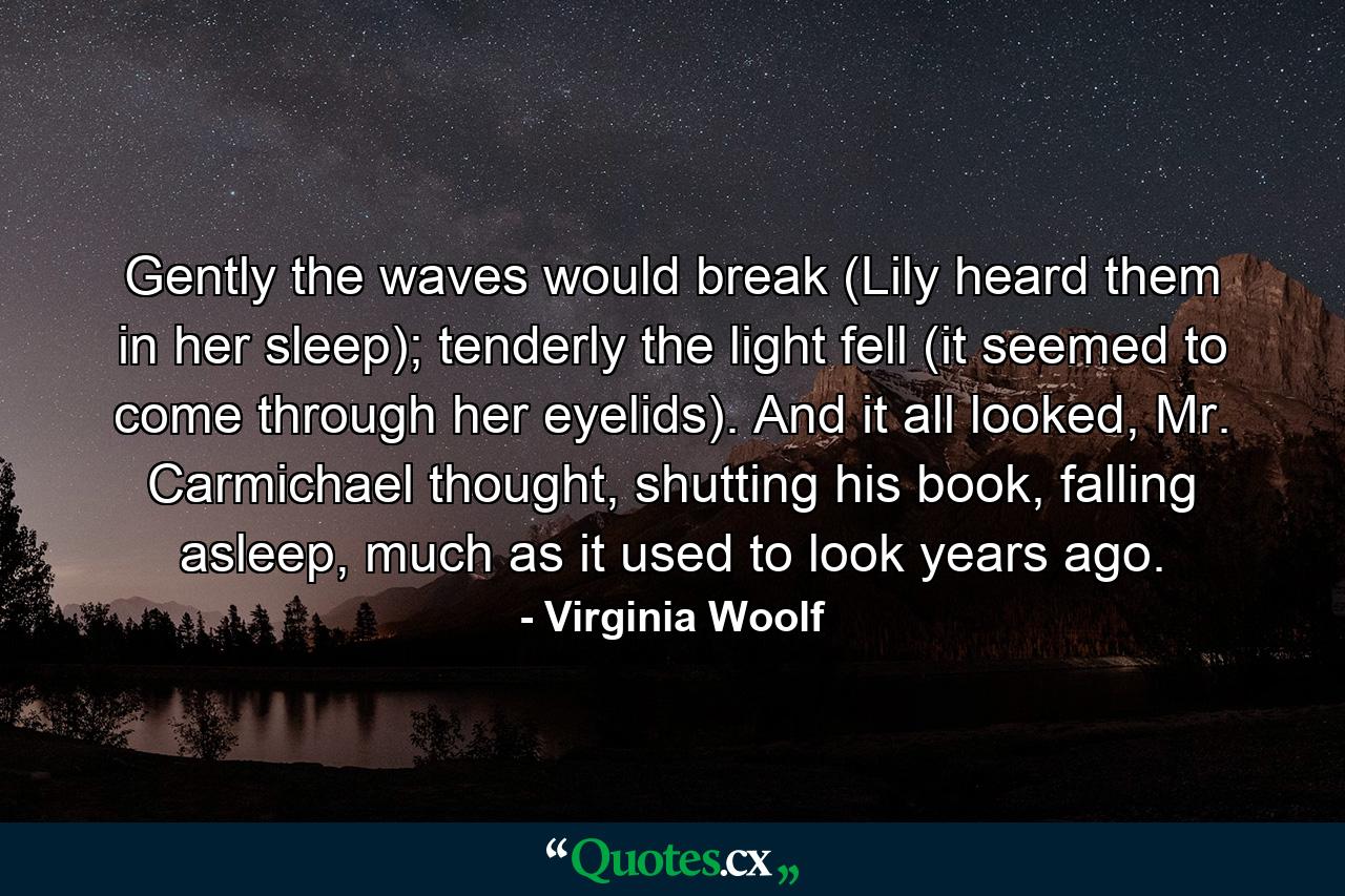 Gently the waves would break (Lily heard them in her sleep); tenderly the light fell (it seemed to come through her eyelids). And it all looked, Mr. Carmichael thought, shutting his book, falling asleep, much as it used to look years ago. - Quote by Virginia Woolf