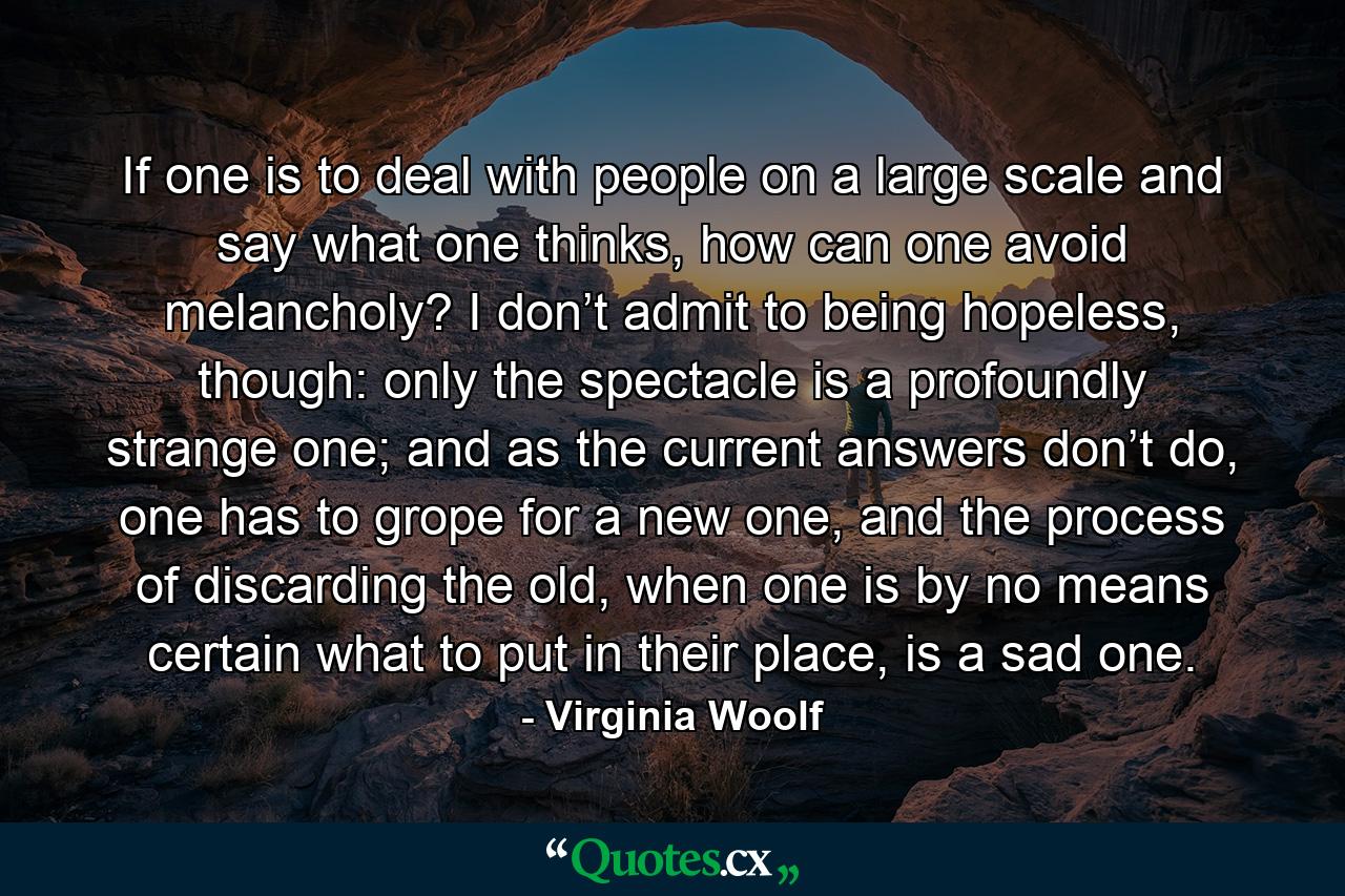 If one is to deal with people on a large scale and say what one thinks, how can one avoid melancholy? I don’t admit to being hopeless, though: only the spectacle is a profoundly strange one; and as the current answers don’t do, one has to grope for a new one, and the process of discarding the old, when one is by no means certain what to put in their place, is a sad one. - Quote by Virginia Woolf