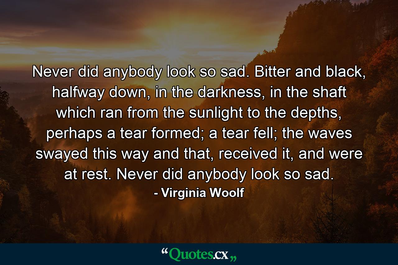 Never did anybody look so sad. Bitter and black, halfway down, in the darkness, in the shaft which ran from the sunlight to the depths, perhaps a tear formed; a tear fell; the waves swayed this way and that, received it, and were at rest. Never did anybody look so sad. - Quote by Virginia Woolf