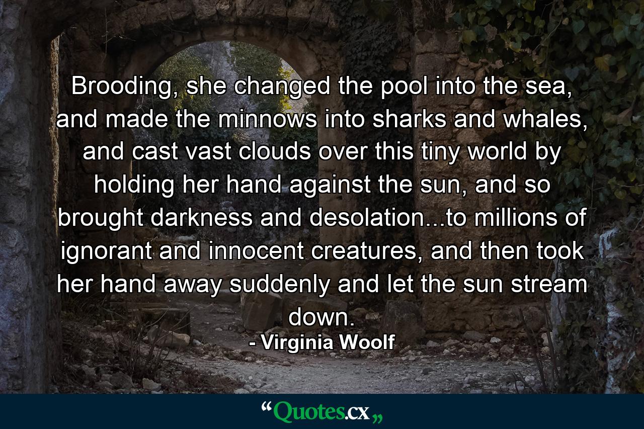 Brooding, she changed the pool into the sea, and made the minnows into sharks and whales, and cast vast clouds over this tiny world by holding her hand against the sun, and so brought darkness and desolation...to millions of ignorant and innocent creatures, and then took her hand away suddenly and let the sun stream down. - Quote by Virginia Woolf