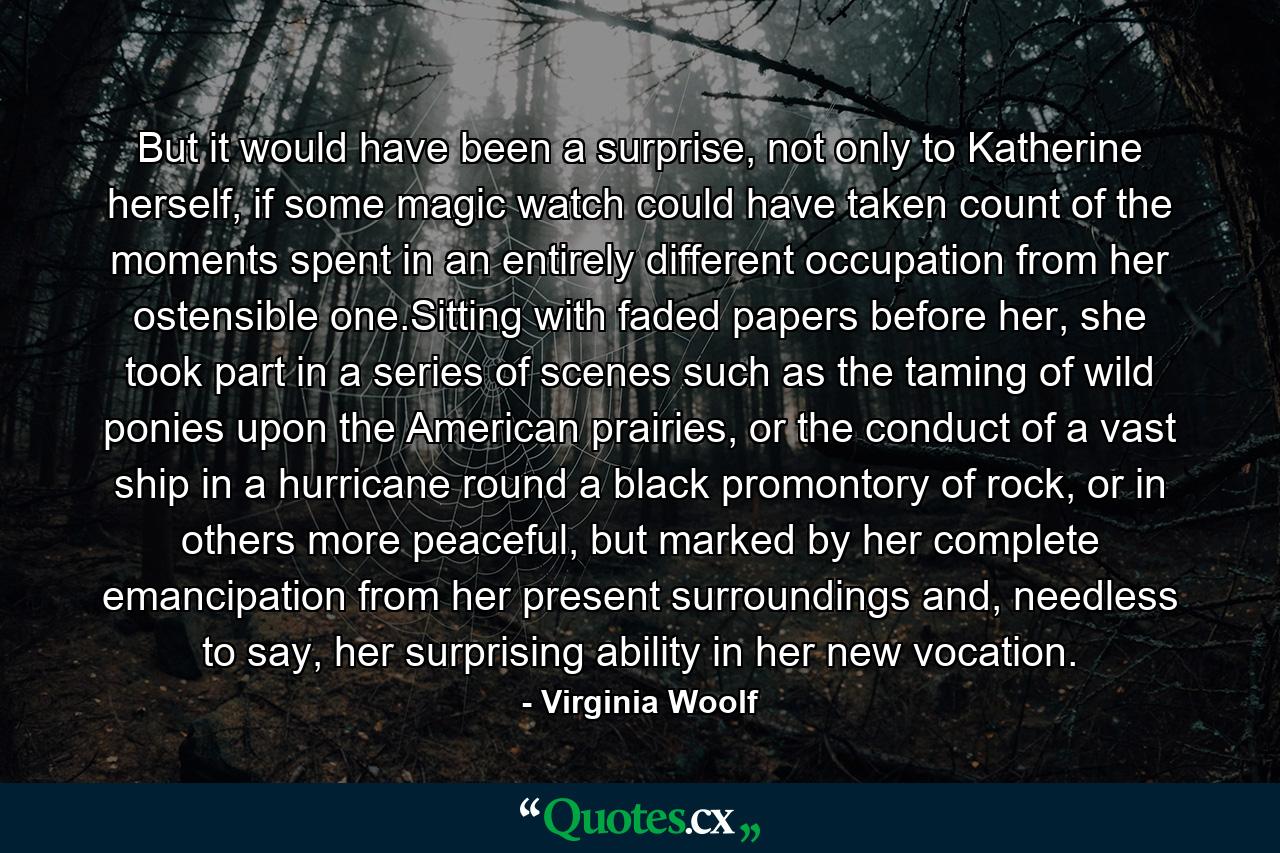 But it would have been a surprise, not only to Katherine herself, if some magic watch could have taken count of the moments spent in an entirely different occupation from her ostensible one.Sitting with faded papers before her, she took part in a series of scenes such as the taming of wild ponies upon the American prairies, or the conduct of a vast ship in a hurricane round a black promontory of rock, or in others more peaceful, but marked by her complete emancipation from her present surroundings and, needless to say, her surprising ability in her new vocation. - Quote by Virginia Woolf