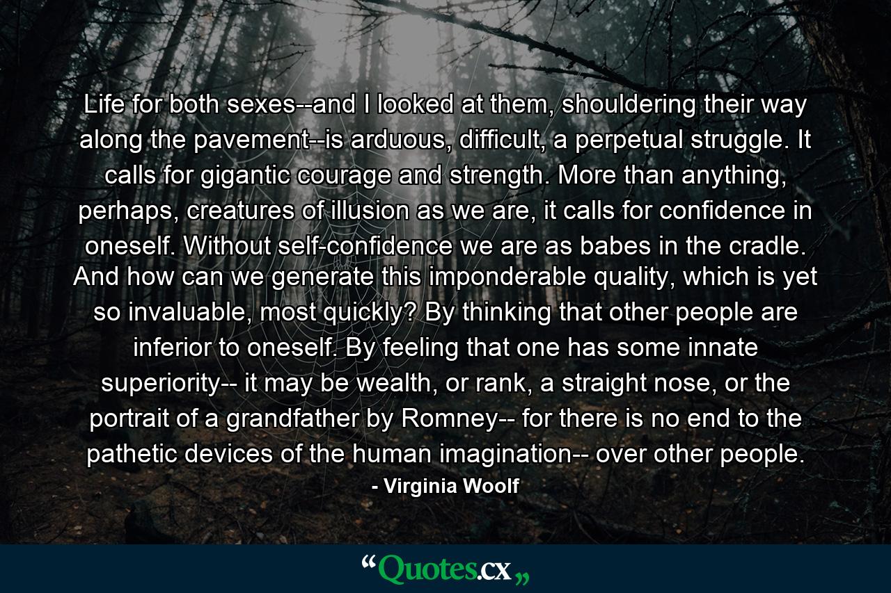 Life for both sexes--and I looked at them, shouldering their way along the pavement--is arduous, difficult, a perpetual struggle. It calls for gigantic courage and strength. More than anything, perhaps, creatures of illusion as we are, it calls for confidence in oneself. Without self-confidence we are as babes in the cradle. And how can we generate this imponderable quality, which is yet so invaluable, most quickly? By thinking that other people are inferior to oneself. By feeling that one has some innate superiority-- it may be wealth, or rank, a straight nose, or the portrait of a grandfather by Romney-- for there is no end to the pathetic devices of the human imagination-- over other people. - Quote by Virginia Woolf