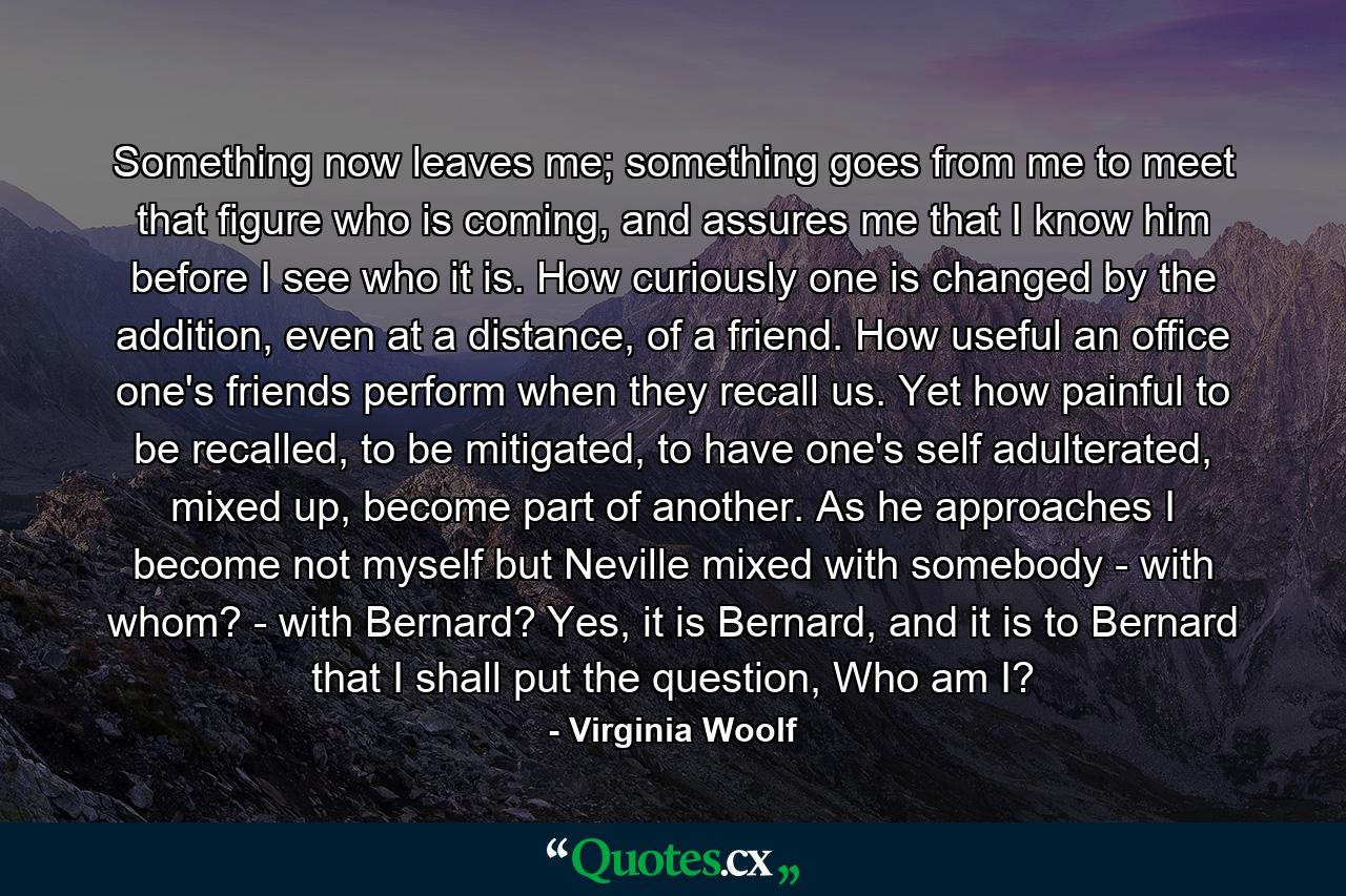 Something now leaves me; something goes from me to meet that figure who is coming, and assures me that I know him before I see who it is. How curiously one is changed by the addition, even at a distance, of a friend. How useful an office one's friends perform when they recall us. Yet how painful to be recalled, to be mitigated, to have one's self adulterated, mixed up, become part of another. As he approaches I become not myself but Neville mixed with somebody - with whom? - with Bernard? Yes, it is Bernard, and it is to Bernard that I shall put the question, Who am I? - Quote by Virginia Woolf