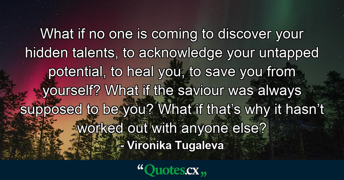 What if no one is coming to discover your hidden talents, to acknowledge your untapped potential, to heal you, to save you from yourself? What if the saviour was always supposed to be you? What if that’s why it hasn’t worked out with anyone else? - Quote by Vironika Tugaleva