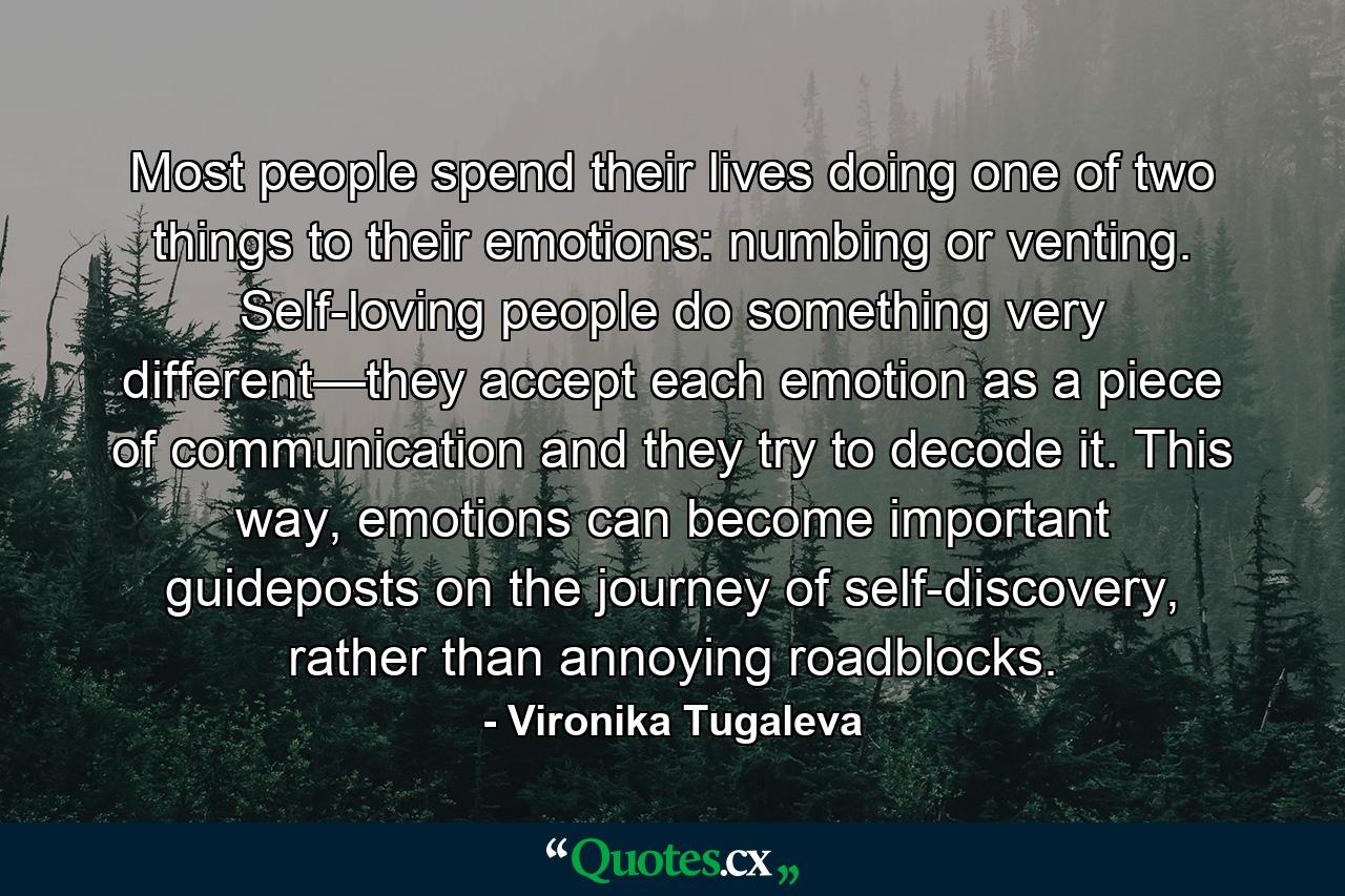 Most people spend their lives doing one of two things to their emotions: numbing or venting. Self-loving people do something very different—they accept each emotion as a piece of communication and they try to decode it. This way, emotions can become important guideposts on the journey of self-discovery, rather than annoying roadblocks. - Quote by Vironika Tugaleva