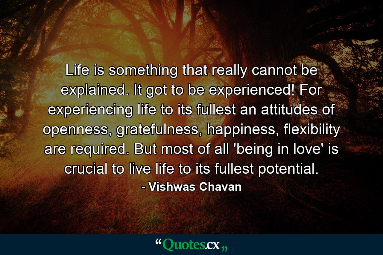 Life is something that really cannot be explained. It got to be experienced! For experiencing life to its fullest an attitudes of openness, gratefulness, happiness, flexibility are required. But most of all 'being in love' is crucial to live life to its fullest potential. - Quote by Vishwas Chavan