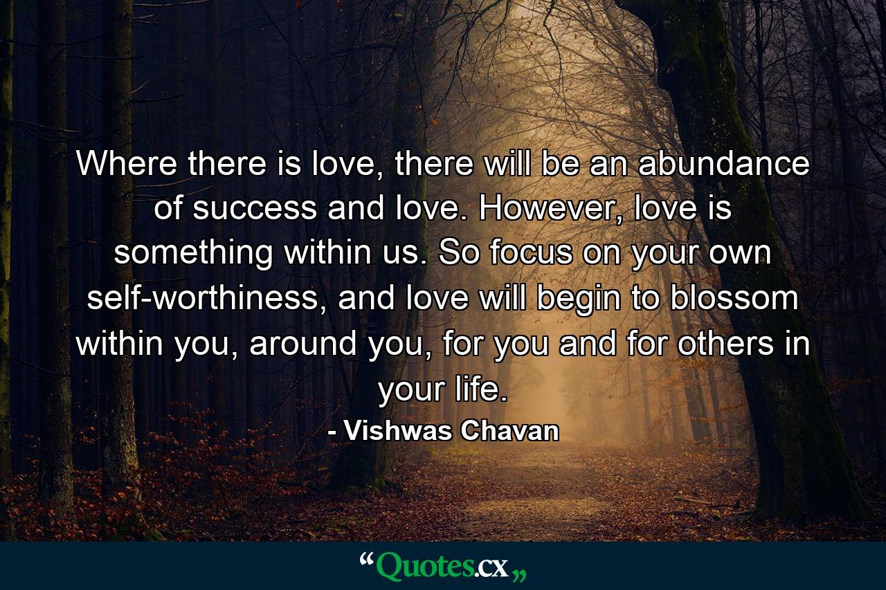 Where there is love, there will be an abundance of success and love. However, love is something within us. So focus on your own self-worthiness, and love will begin to blossom within you, around you, for you and for others in your life. - Quote by Vishwas Chavan