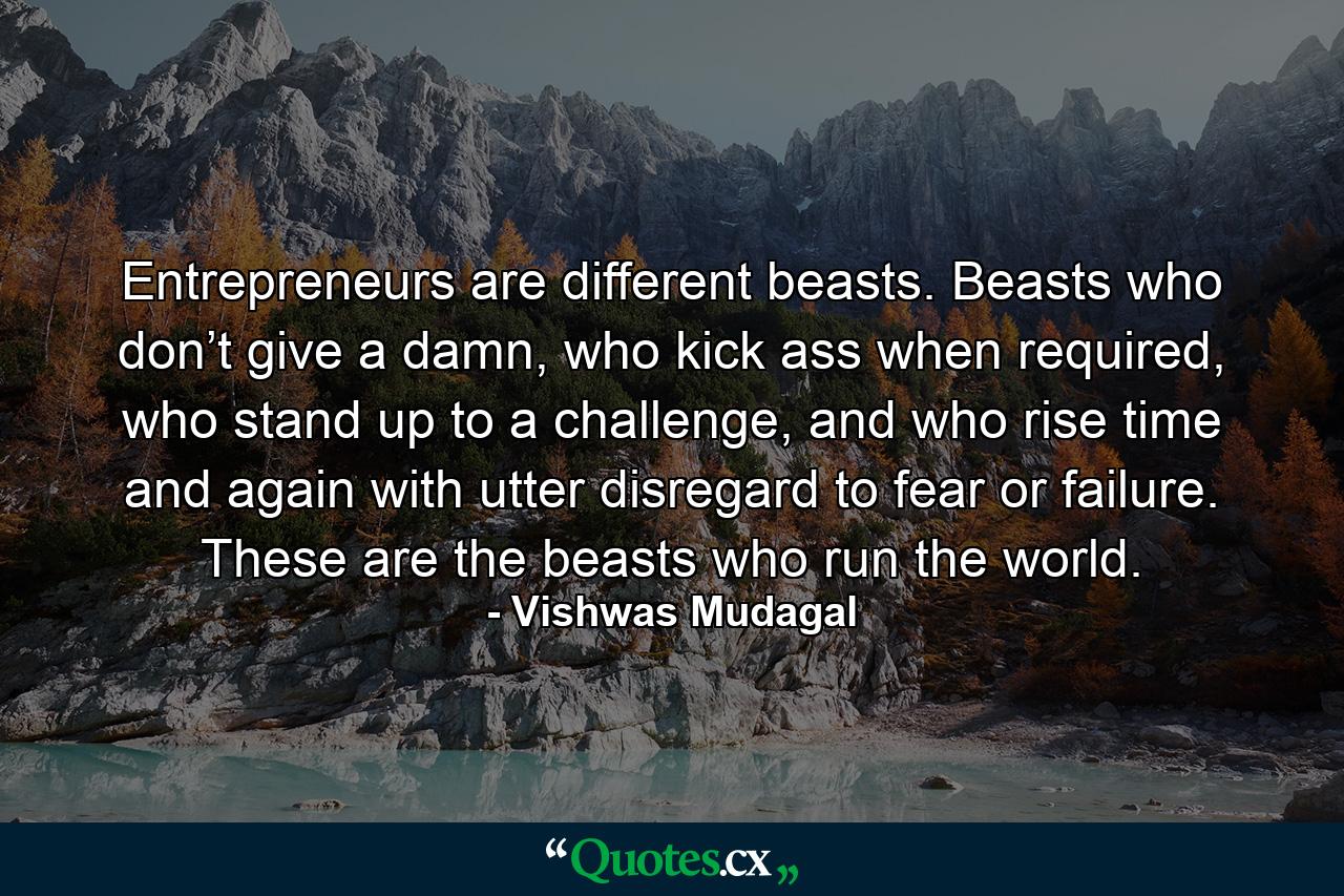 Entrepreneurs are different beasts. Beasts who don’t give a damn, who kick ass when required, who stand up to a challenge, and who rise time and again with utter disregard to fear or failure. These are the beasts who run the world. - Quote by Vishwas Mudagal