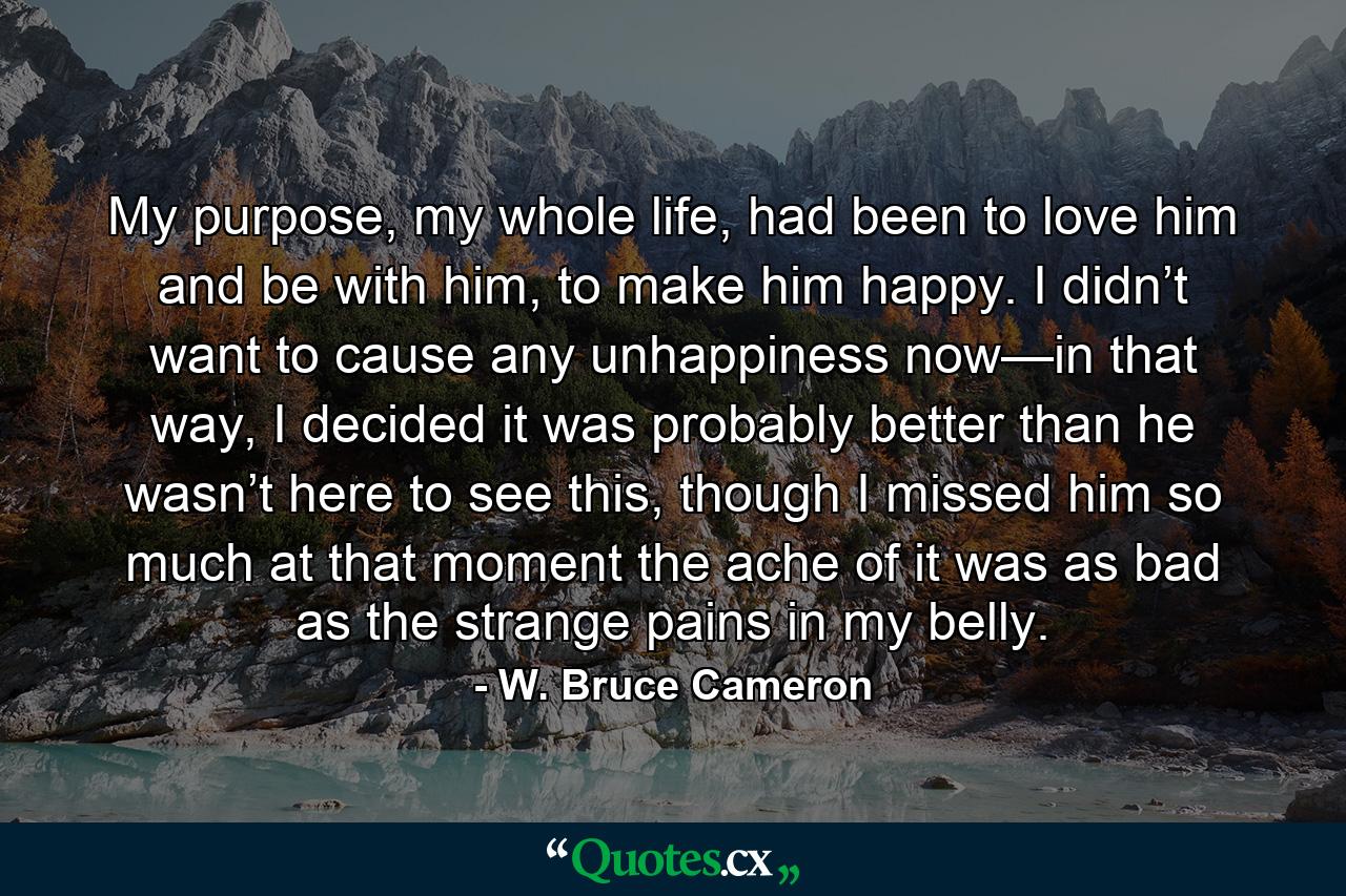 My purpose, my whole life, had been to love him and be with him, to make him happy. I didn’t want to cause any unhappiness now—in that way, I decided it was probably better than he wasn’t here to see this, though I missed him so much at that moment the ache of it was as bad as the strange pains in my belly. - Quote by W. Bruce Cameron