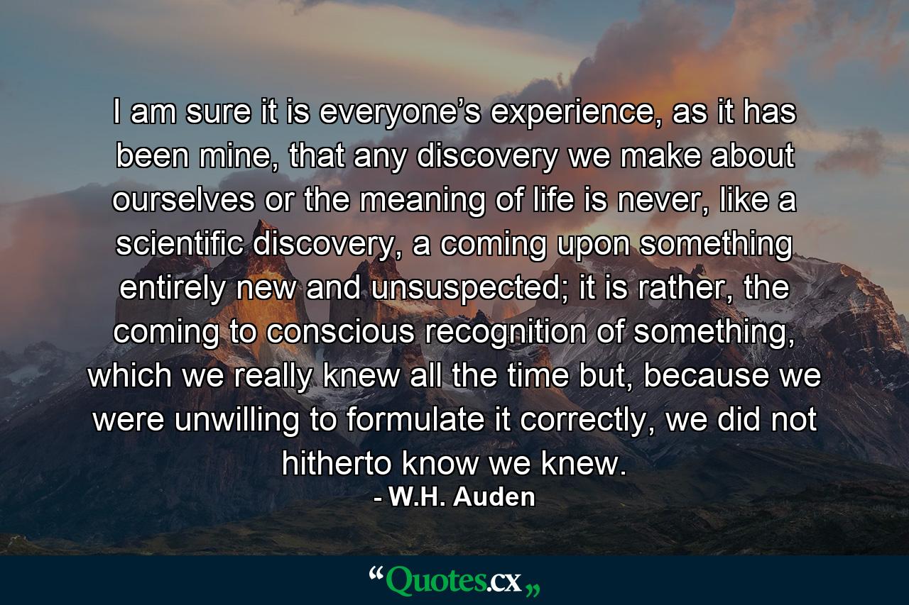 I am sure it is everyone’s experience, as it has been mine, that any discovery we make about ourselves or the meaning of life is never, like a scientific discovery, a coming upon something entirely new and unsuspected; it is rather, the coming to conscious recognition of something, which we really knew all the time but, because we were unwilling to formulate it correctly, we did not hitherto know we knew. - Quote by W.H. Auden