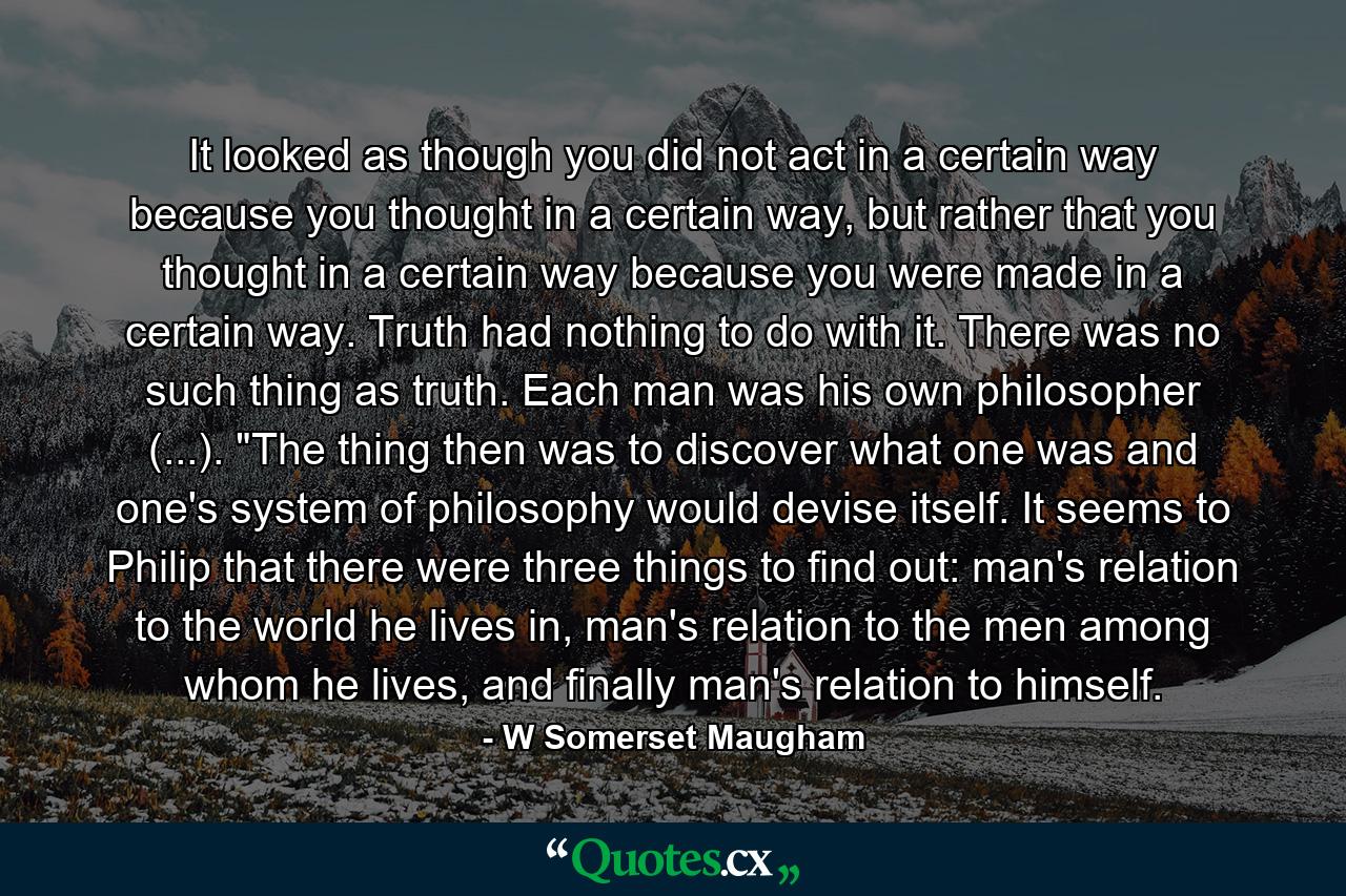 It looked as though you did not act in a certain way because you thought in a certain way, but rather that you thought in a certain way because you were made in a certain way. Truth had nothing to do with it. There was no such thing as truth. Each man was his own philosopher (...). 