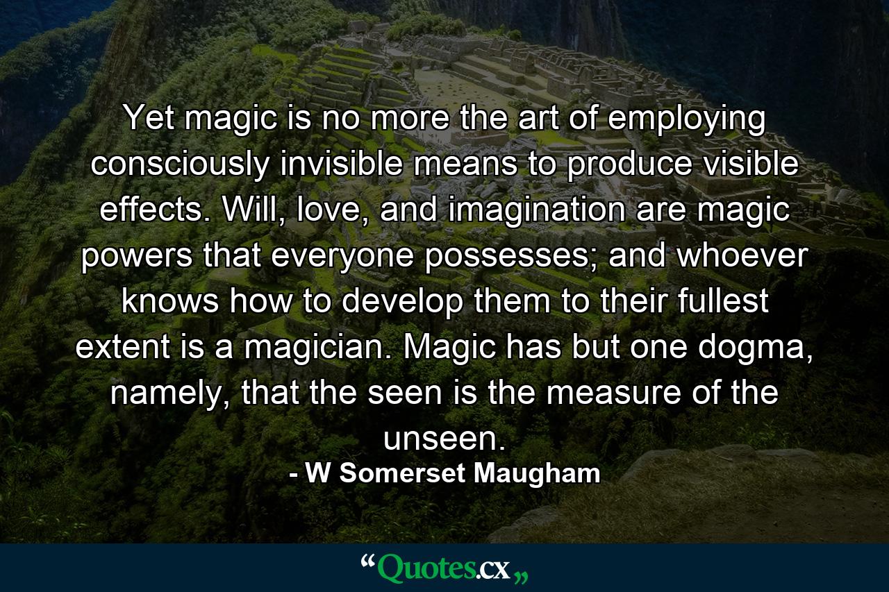 Yet magic is no more the art of employing consciously invisible means to produce visible effects. Will, love, and imagination are magic powers that everyone possesses; and whoever knows how to develop them to their fullest extent is a magician. Magic has but one dogma, namely, that the seen is the measure of the unseen. - Quote by W Somerset Maugham