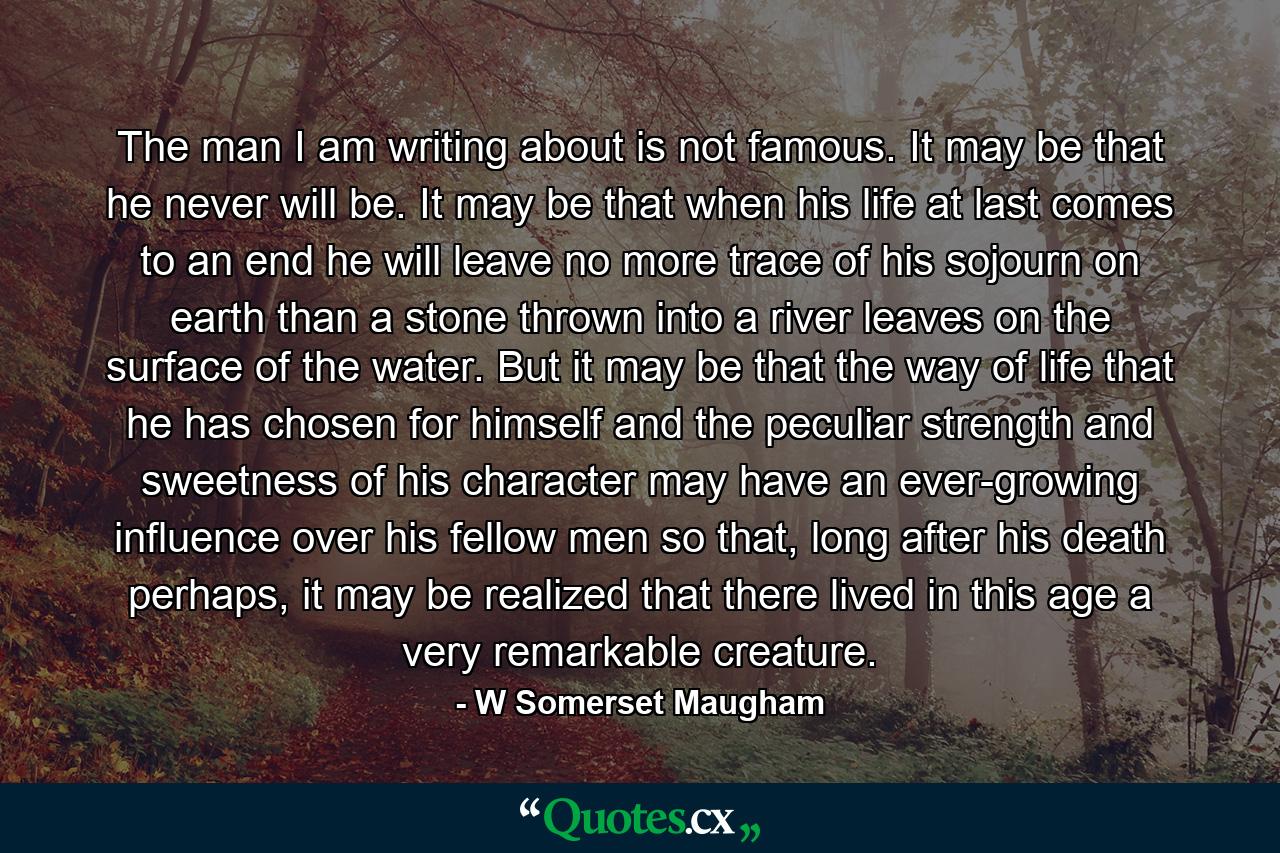 The man I am writing about is not famous. It may be that he never will be. It may be that when his life at last comes to an end he will leave no more trace of his sojourn on earth than a stone thrown into a river leaves on the surface of the water. But it may be that the way of life that he has chosen for himself and the peculiar strength and sweetness of his character may have an ever-growing influence over his fellow men so that, long after his death perhaps, it may be realized that there lived in this age a very remarkable creature. - Quote by W Somerset Maugham