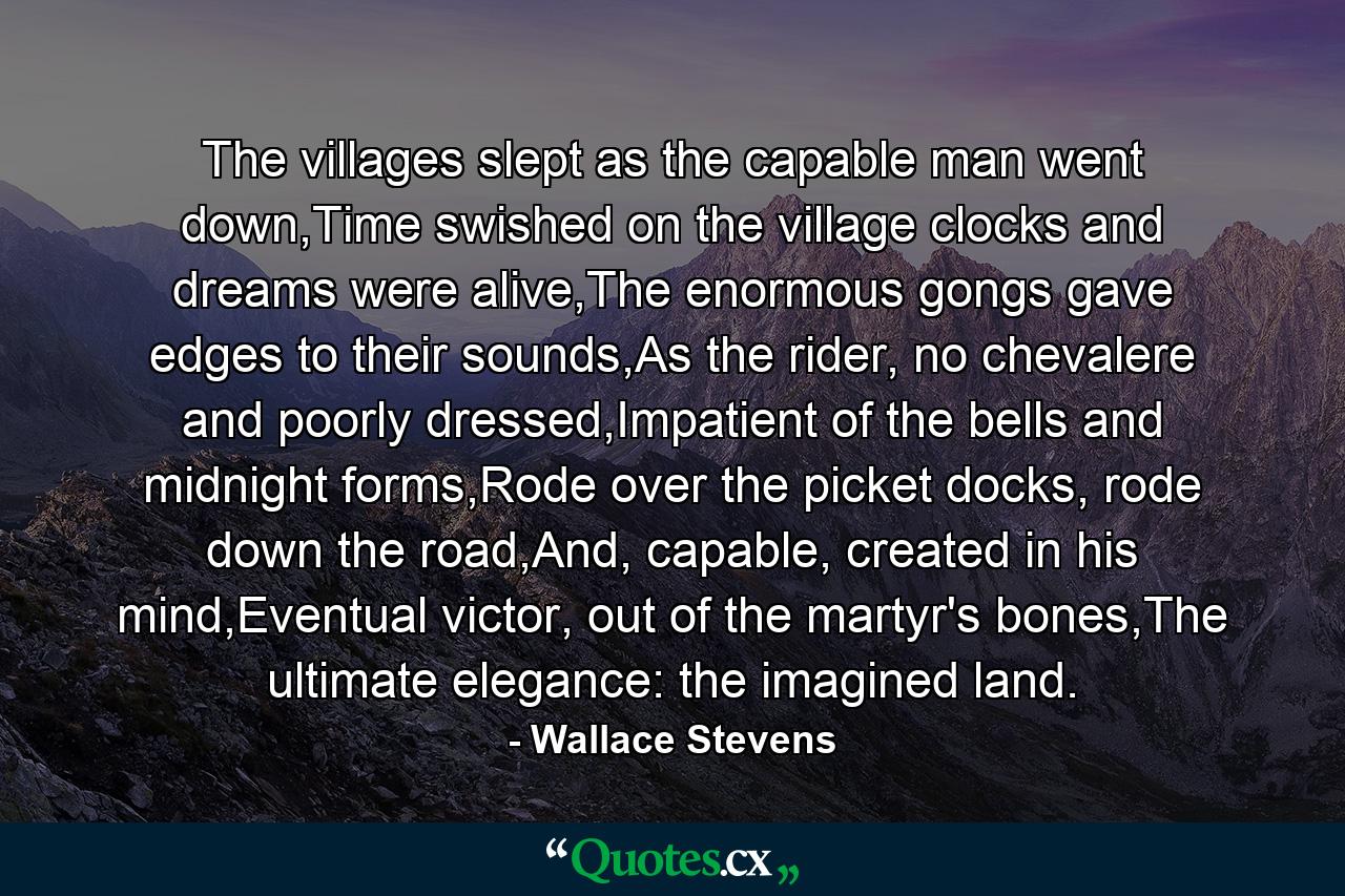 The villages slept as the capable man went down,Time swished on the village clocks and dreams were alive,The enormous gongs gave edges to their sounds,As the rider, no chevalere and poorly dressed,Impatient of the bells and midnight forms,Rode over the picket docks, rode down the road,And, capable, created in his mind,Eventual victor, out of the martyr's bones,The ultimate elegance: the imagined land. - Quote by Wallace Stevens