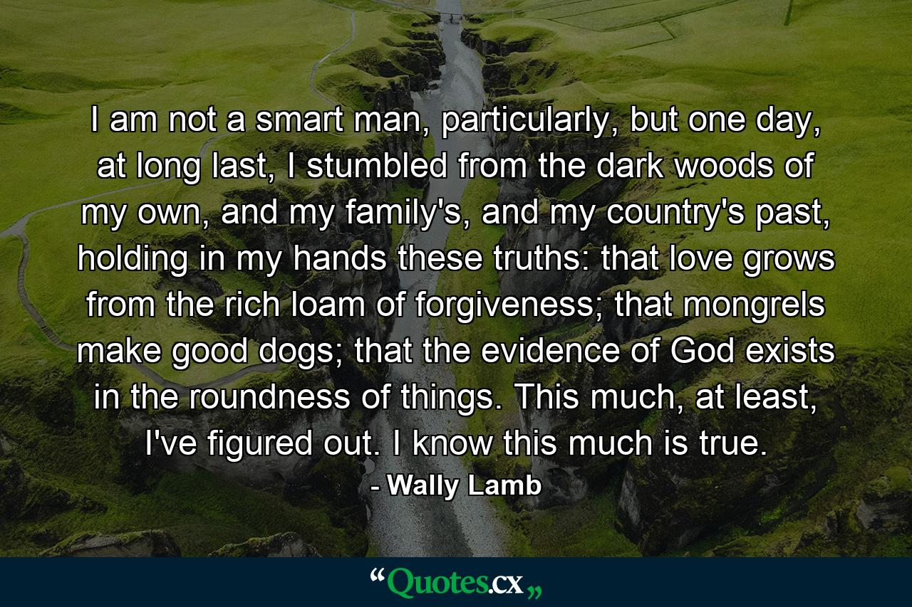 I am not a smart man, particularly, but one day, at long last, I stumbled from the dark woods of my own, and my family's, and my country's past, holding in my hands these truths: that love grows from the rich loam of forgiveness; that mongrels make good dogs; that the evidence of God exists in the roundness of things. This much, at least, I've figured out. I know this much is true. - Quote by Wally Lamb