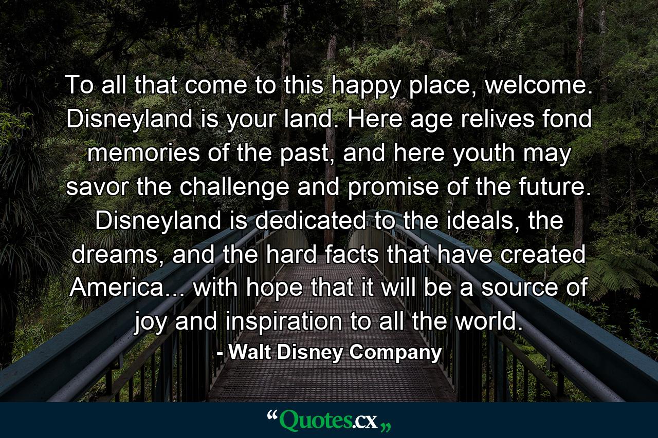 To all that come to this happy place, welcome. Disneyland is your land. Here age relives fond memories of the past, and here youth may savor the challenge and promise of the future. Disneyland is dedicated to the ideals, the dreams, and the hard facts that have created America... with hope that it will be a source of joy and inspiration to all the world. - Quote by Walt Disney Company