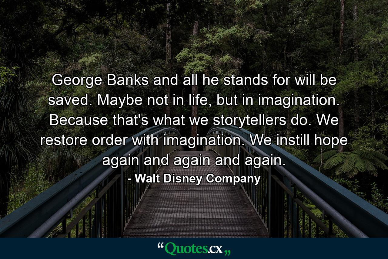 George Banks and all he stands for will be saved. Maybe not in life, but in imagination. Because that's what we storytellers do. We restore order with imagination. We instill hope again and again and again. - Quote by Walt Disney Company