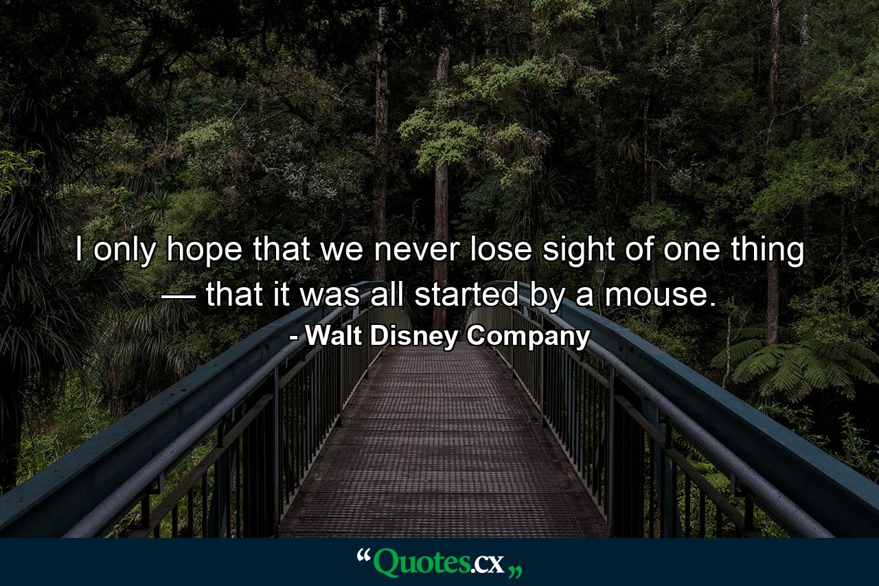 I only hope that we never lose sight of one thing — that it was all started by a mouse. - Quote by Walt Disney Company