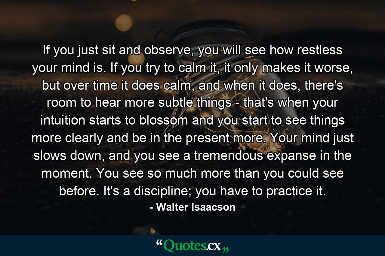 If you just sit and observe, you will see how restless your mind is. If you try to calm it, it only makes it worse, but over time it does calm, and when it does, there's room to hear more subtle things - that's when your intuition starts to blossom and you start to see things more clearly and be in the present more. Your mind just slows down, and you see a tremendous expanse in the moment. You see so much more than you could see before. It's a discipline; you have to practice it. - Quote by Walter Isaacson