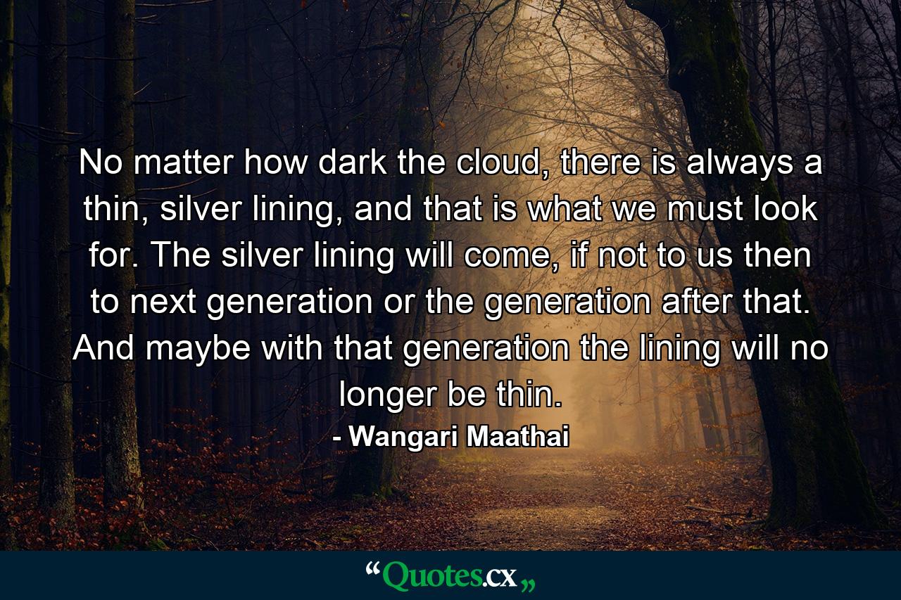 No matter how dark the cloud, there is always a thin, silver lining, and that is what we must look for. The silver lining will come, if not to us then to next generation or the generation after that. And maybe with that generation the lining will no longer be thin. - Quote by Wangari Maathai