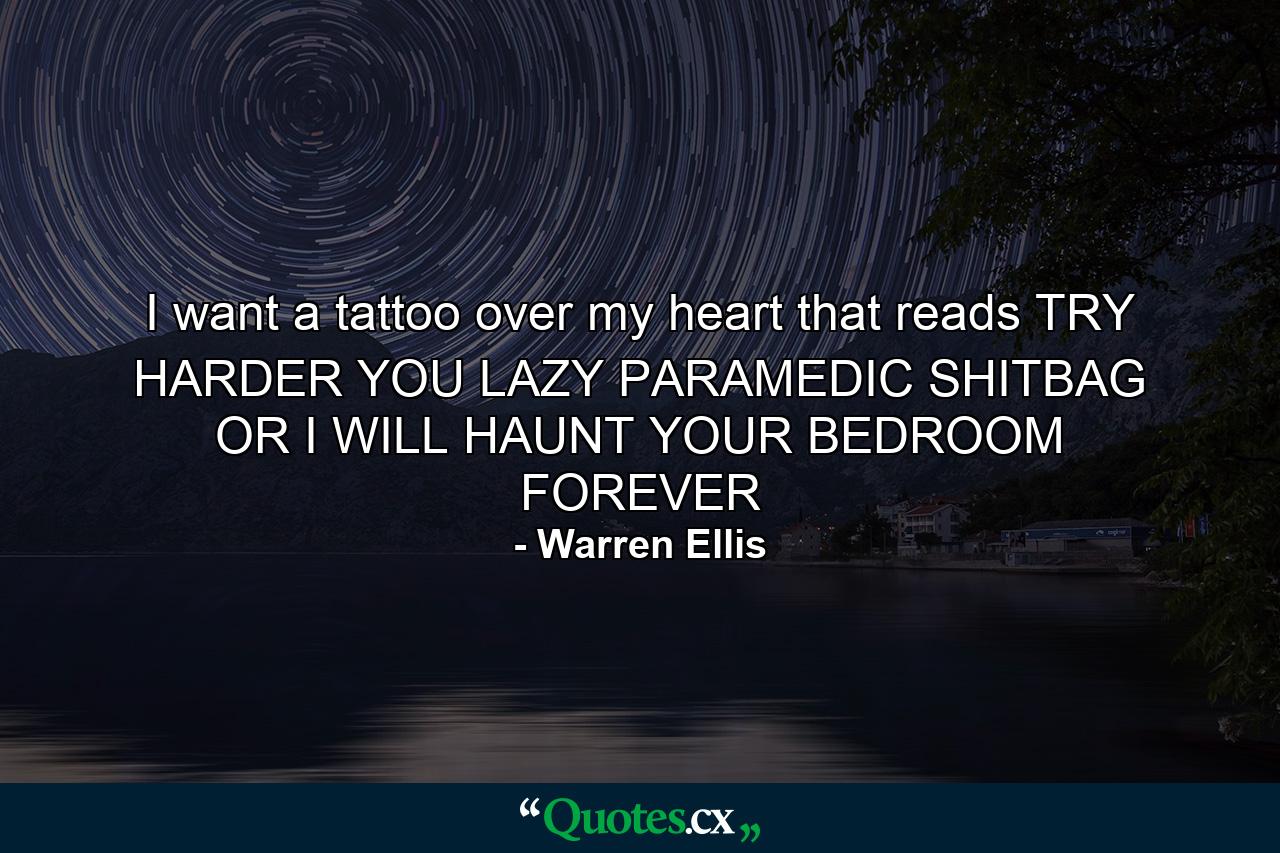 I want a tattoo over my heart that reads TRY HARDER YOU LAZY PARAMEDIC SHITBAG OR I WILL HAUNT YOUR BEDROOM FOREVER - Quote by Warren Ellis