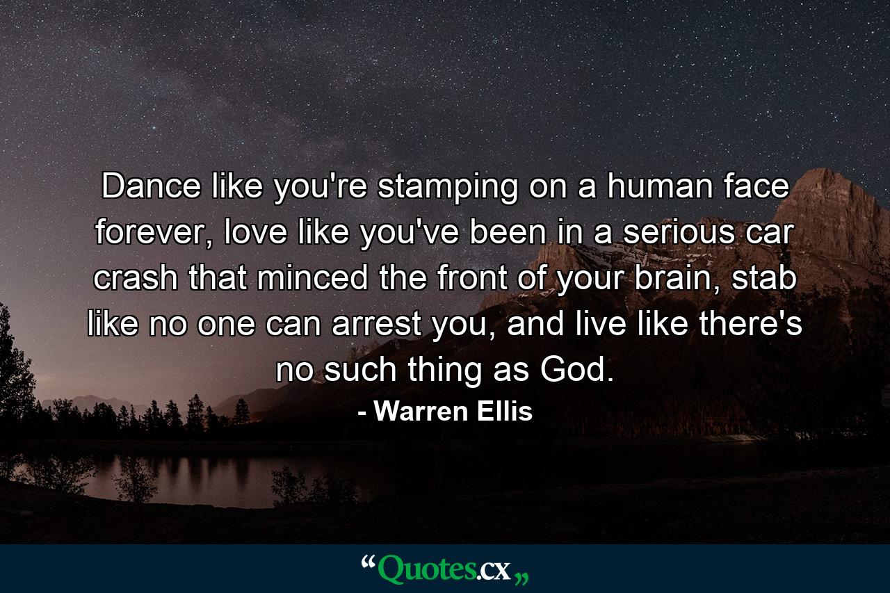 Dance like you're stamping on a human face forever, love like you've been in a serious car crash that minced the front of your brain, stab like no one can arrest you, and live like there's no such thing as God. - Quote by Warren Ellis