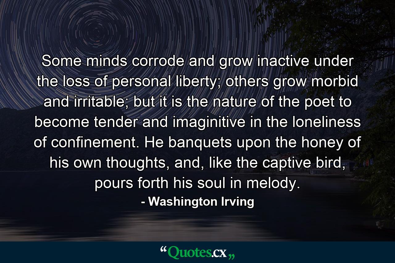 Some minds corrode and grow inactive under the loss of personal liberty; others grow morbid and irritable; but it is the nature of the poet to become tender and imaginitive in the loneliness of confinement. He banquets upon the honey of his own thoughts, and, like the captive bird, pours forth his soul in melody. - Quote by Washington Irving