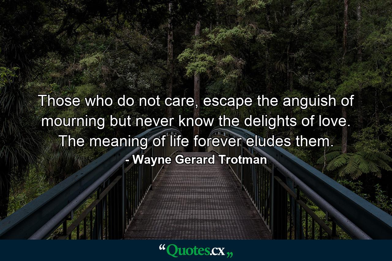 Those who do not care, escape the anguish of mourning but never know the delights of love. The meaning of life forever eludes them. - Quote by Wayne Gerard Trotman