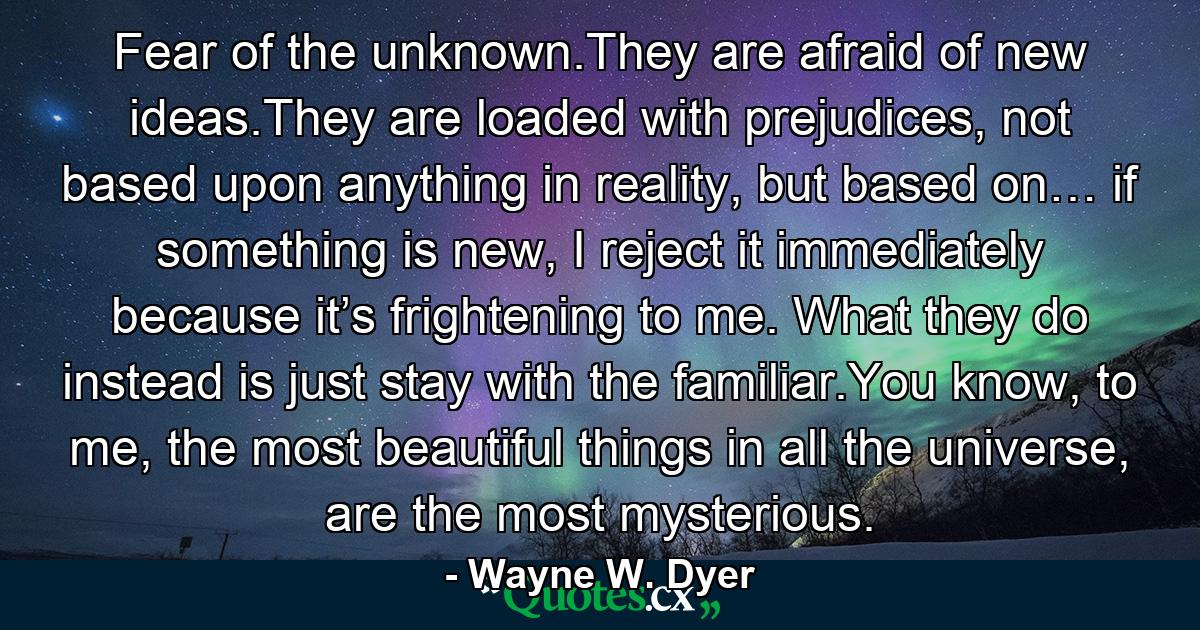 Fear of the unknown.They are afraid of new ideas.They are loaded with prejudices, not based upon anything in reality, but based on… if something is new, I reject it immediately because it’s frightening to me. What they do instead is just stay with the familiar.You know, to me, the most beautiful things in all the universe, are the most mysterious. - Quote by Wayne W. Dyer