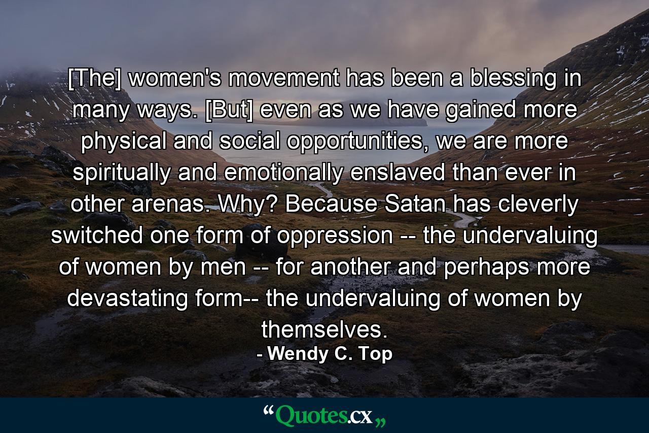 [The] women's movement has been a blessing in many ways. [But] even as we have gained more physical and social opportunities, we are more spiritually and emotionally enslaved than ever in other arenas. Why? Because Satan has cleverly switched one form of oppression -- the undervaluing of women by men -- for another and perhaps more devastating form-- the undervaluing of women by themselves. - Quote by Wendy C. Top