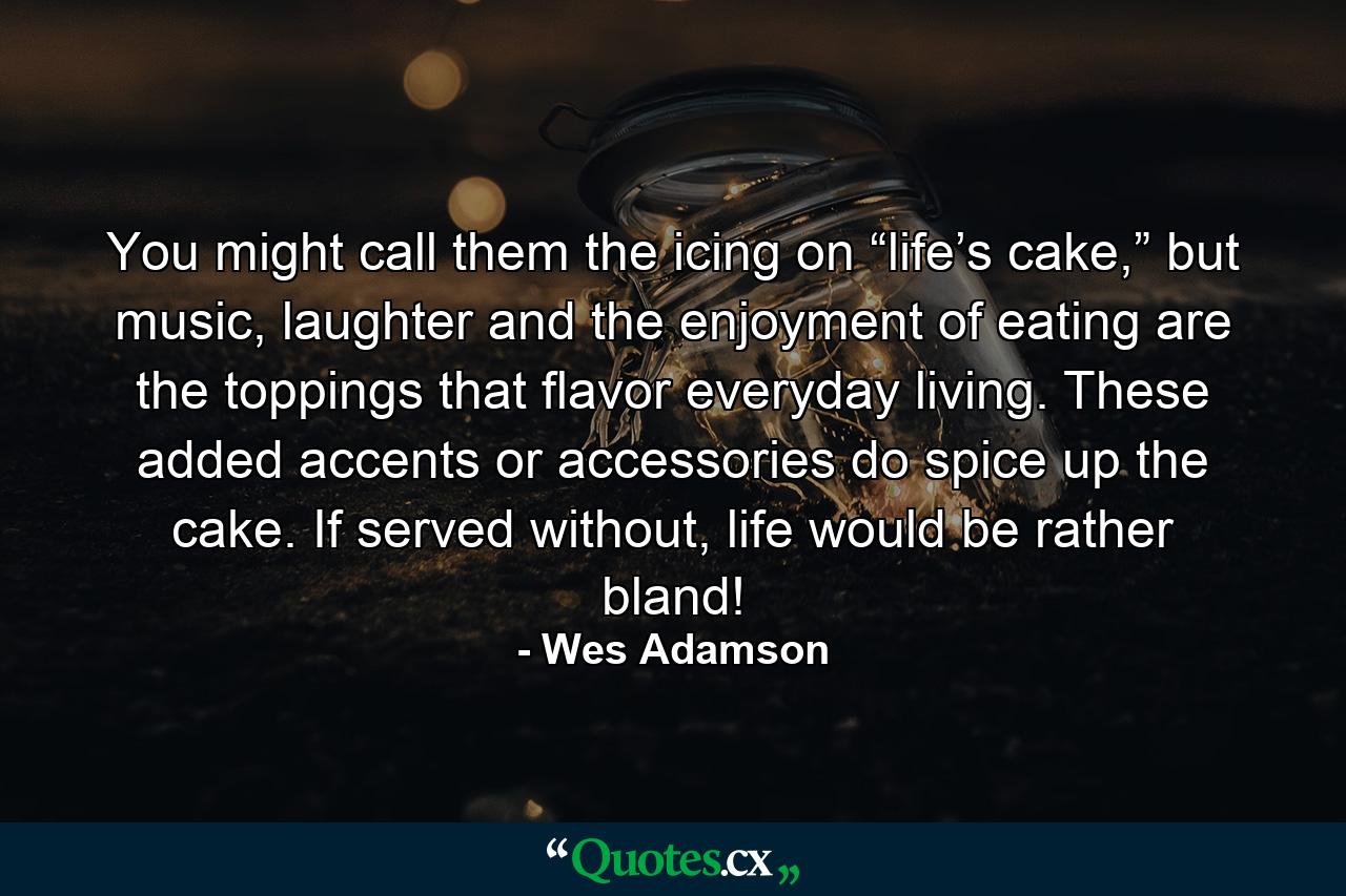 You might call them the icing on “life’s cake,” but music, laughter and the enjoyment of eating are the toppings that flavor everyday living. These added accents or accessories do spice up the cake. If served without, life would be rather bland! - Quote by Wes Adamson