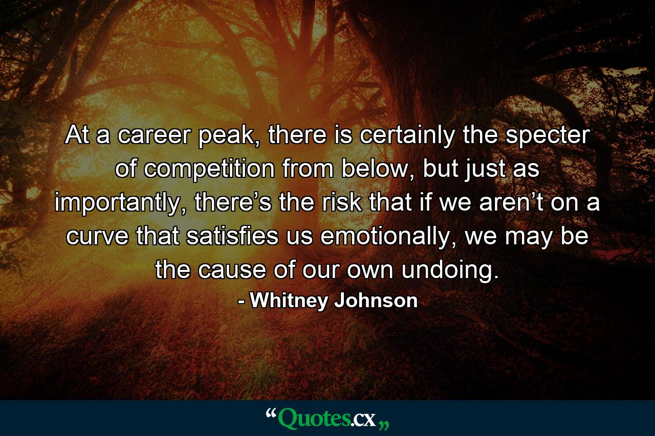 At a career peak, there is certainly the specter of competition from below, but just as importantly, there’s the risk that if we aren’t on a curve that satisfies us emotionally, we may be the cause of our own undoing. - Quote by Whitney Johnson