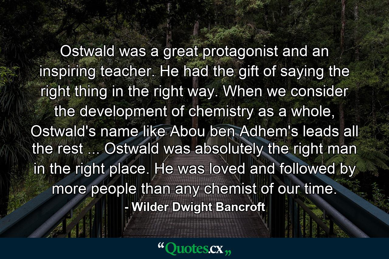 Ostwald was a great protagonist and an inspiring teacher. He had the gift of saying the right thing in the right way. When we consider the development of chemistry as a whole, Ostwald's name like Abou ben Adhem's leads all the rest ... Ostwald was absolutely the right man in the right place. He was loved and followed by more people than any chemist of our time. - Quote by Wilder Dwight Bancroft