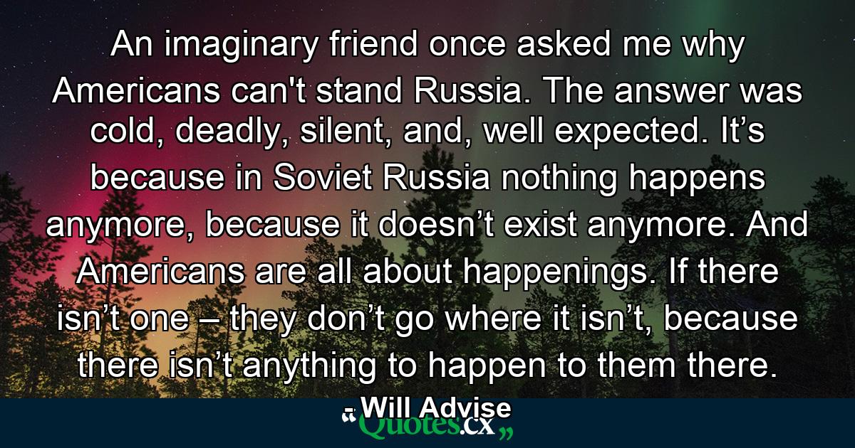 An imaginary friend once asked me why Americans can't stand Russia. The answer was cold, deadly, silent, and, well expected. It’s because in Soviet Russia nothing happens anymore, because it doesn’t exist anymore. And Americans are all about happenings. If there isn’t one – they don’t go where it isn’t, because there isn’t anything to happen to them there. - Quote by Will Advise