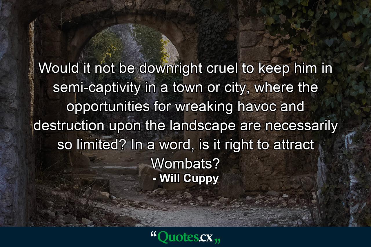 Would it not be downright cruel to keep him in semi-captivity in a town or city, where the opportunities for wreaking havoc and destruction upon the landscape are necessarily so limited? In a word, is it right to attract Wombats? - Quote by Will Cuppy