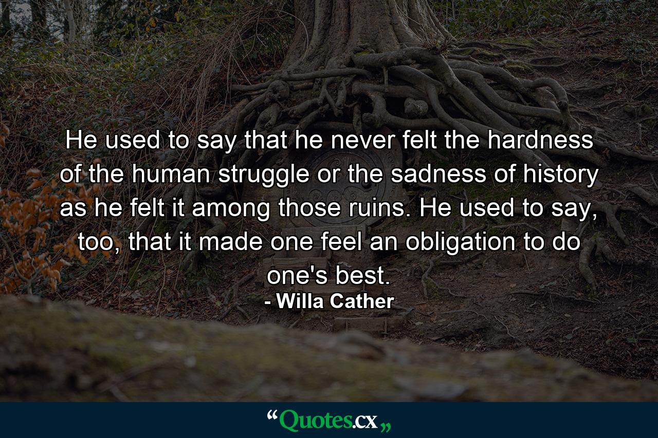 He used to say that he never felt the hardness of the human struggle or the sadness of history as he felt it among those ruins. He used to say, too, that it made one feel an obligation to do one's best. - Quote by Willa Cather