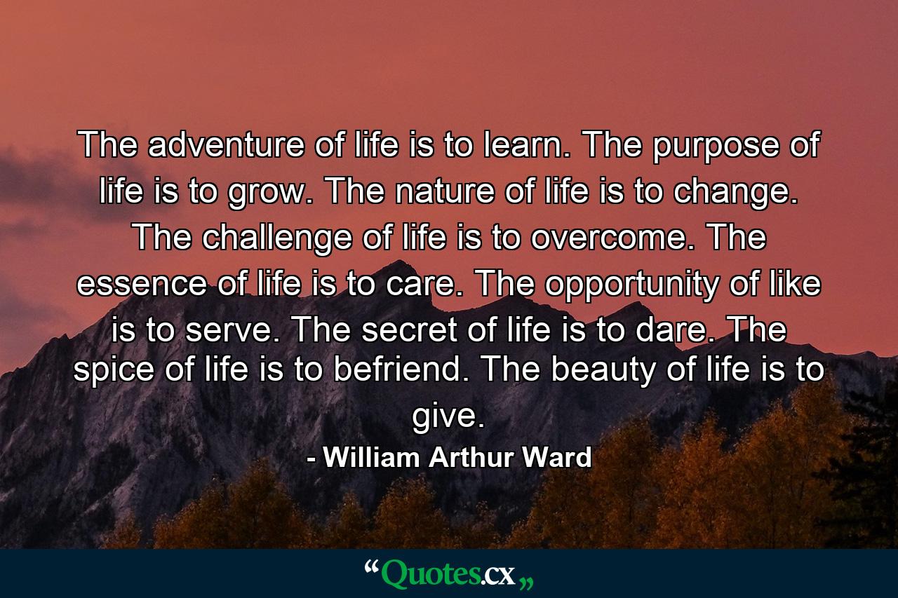 The adventure of life is to learn. The purpose of life is to grow. The nature of life is to change. The challenge of life is to overcome. The essence of life is to care. The opportunity of like is to serve. The secret of life is to dare. The spice of life is to befriend. The beauty of life is to give. - Quote by William Arthur Ward