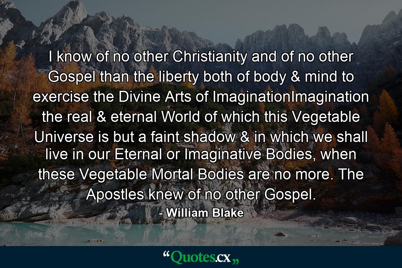 I know of no other Christianity and of no other Gospel than the liberty both of body & mind to exercise the Divine Arts of ImaginationImagination the real & eternal World of which this Vegetable Universe is but a faint shadow & in which we shall live in our Eternal or Imaginative Bodies, when these Vegetable Mortal Bodies are no more. The Apostles knew of no other Gospel. - Quote by William Blake