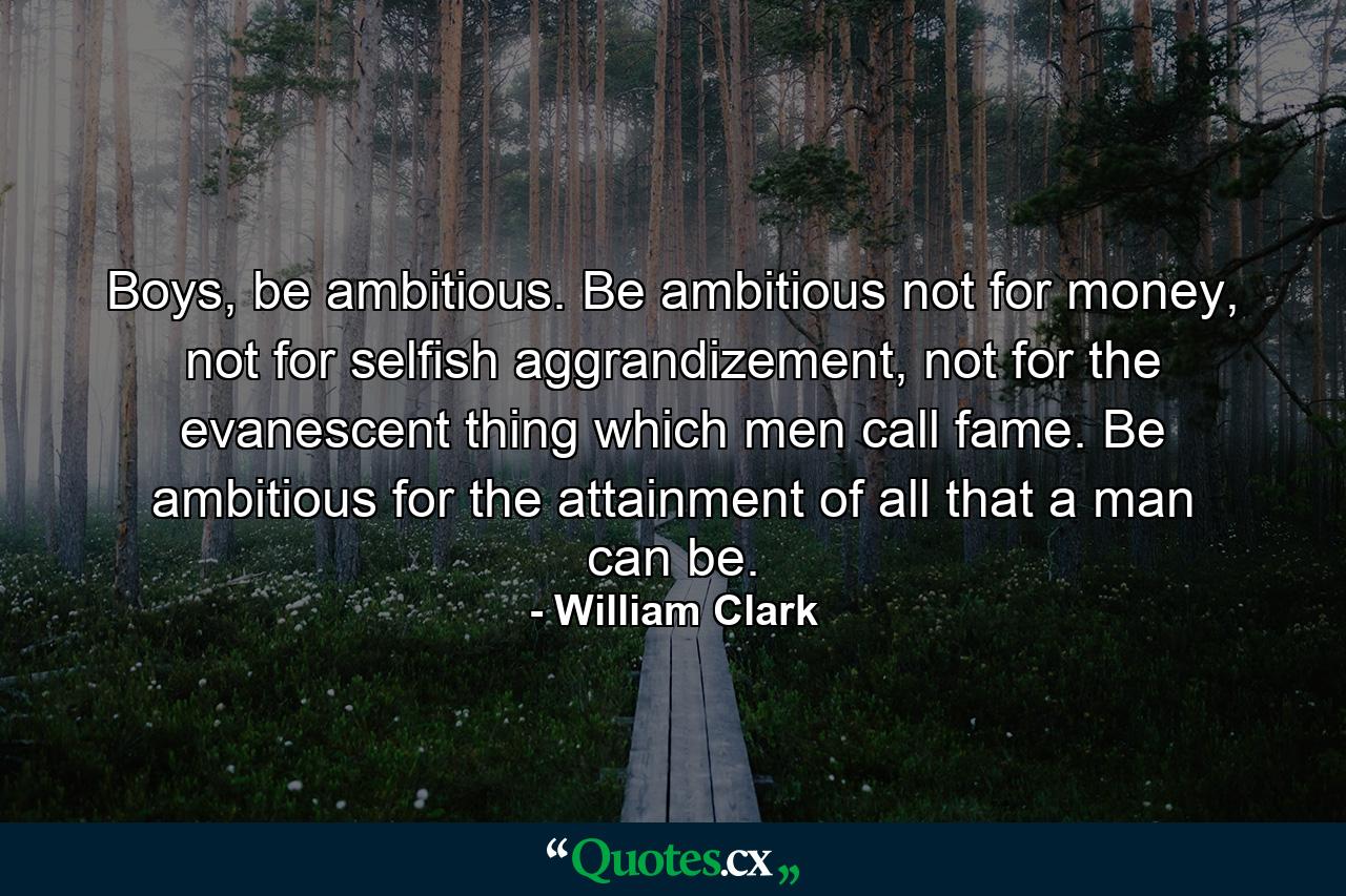 Boys, be ambitious. Be ambitious not for money, not for selfish aggrandizement, not for the evanescent thing which men call fame. Be ambitious for the attainment of all that a man can be. - Quote by William Clark