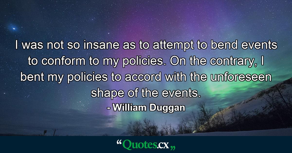 I was not so insane as to attempt to bend events to conform to my policies. On the contrary, I bent my policies to accord with the unforeseen shape of the events. - Quote by William Duggan